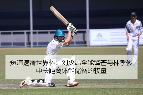 短道速滑世界杯：刘少昂全能锋芒与林孝俊中长距离体能储备的较量